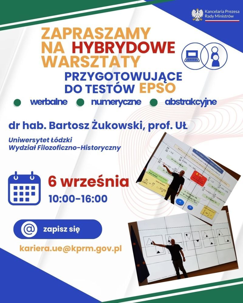 Plakat informuje o hybrydowych warsztatach do testów EPSO. Oto szczegóły: Tematyka warsztatów: werbalne, numeryczne, abstrakcyjne. Prowadzący: dr hab. Bartosz Żukowski, prof. UŁ.Miejsce: Uniwersytet Łudzki, Wydział Filozoficzno-historyczny; data 6 września, godz. 10-16. Rejestracja poprzez maila: kariera_ue@kprm.gpv.pl. W prawym górnym rogu znajduje się logo Kancelarii Prezesa Rady Ministrów. Na dole plakatu znajdują się dwa zdjęcia przedstawiające osoby pracujące z materiałami wizualnymi.