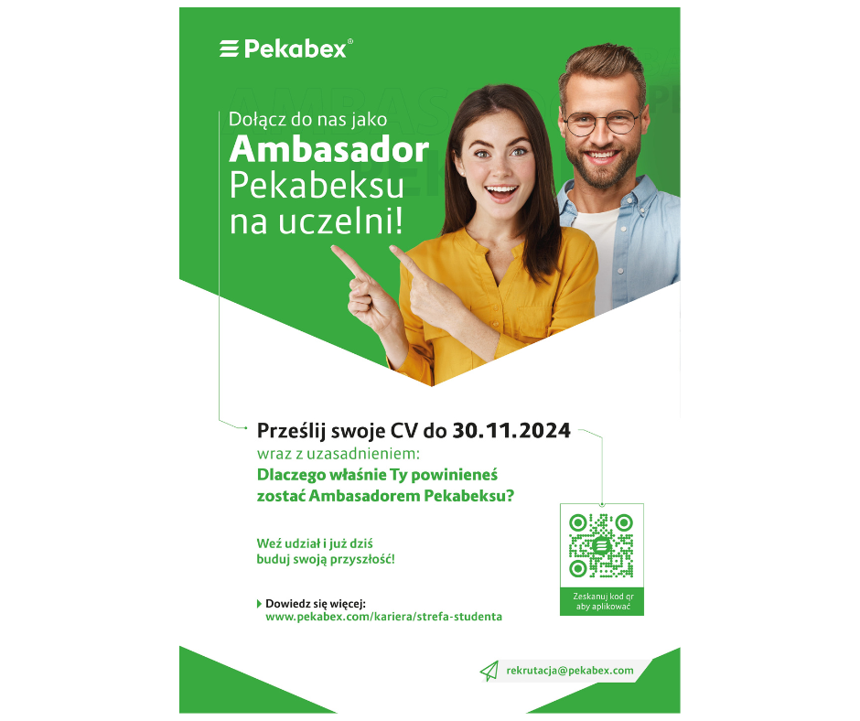 Na zdjęciu znajduje się plakat rekrutacyjny firmy Pekabex. Na górze po lewej stronie widnieje logo Pekabex. Obok znajduje się napis: ,, Dołącz do nas jako Ambasador Pekabexu na uczelni!. Na plakacie jest zdjęcie uśmiechniętej dziewczyny w żółłtej bluzce, która wskazuje palcami na tekst, oraz menżczyzny w okularach i niebieskiej koszuli stojącego za nią. Poniżej znajduje się informacja ,,Prześlij swoje CV do 30.11.2024 r. w raz z uzasadnieniem. Dlaczego właśnie ty powinnaś zostać ambasadorem Pekabexu?" Dalej jest zachęta ,,Weź udział i już dziś buduj swoja przyszłość". Na dole plakatu znajduje się adres strony internetowej: www.pekabex.com/kariera/sterefa-studenta" oraz adres mailowy rekrutacja@pekabex.com. Po prawej stronie jest kod QR z napisem,,Zeskanuj kod QR aby aplikować" email: joanna.lazinska@wat.edu.pl | tel. 261839663 ul. gen. Sylwestra Kaliskiego 2, 00-908 Warszawa Na zdjęciu znajduje sie plakat rekrutacyjny firmy Pekabex. Na górze po lewej stronie widnieje logo Pekabex. Obok znajduje się napis: ,, Dołącz do nas jako Ambasador Pekabexu na uczelni!. Na plakacie jest zdjęcie uśmiechniętej dziewczyny w żółłtej bluzce, która wskazuje palcami na tekst, oraz menżczyzny w okularach i niebieskiej koszuli stojącego za nią. Poniżej znajduje się informacja ,,Prześlij swoje CV do 30.11.2024 r. w raz z uzasadnieniem. Dlaczego właśnie ty powinnaś zostać ambasadorem Pekabexu?" Dalej jest zachęta ,,Weź udział i już dziś buduj swoja przyszłość". Na dole plakatu znajduje się adres strony internetowej: www.pekabex.com/kariera/sterefa-studenta" oraz adres mailowy rekrutacja@pekabex.com. Po prawej stronie jest kod QR z napisem,,Zeskanuj kod QR aby aplikować"