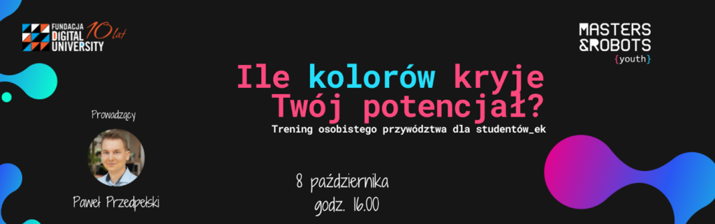 Na zdjęciu znajduje się plakat promujący wydarzenie. W górnej części plakatu widnieje logo ,,Fundacja Digital University". Obok znajduje się zdjęcie menżczyzny z podpisem  ,,Prowadzący Paweł Przeździecki". W centralnej części plakatu znajduje się tekst ,, Ile kolorów kryje twój potencjał? Trening osobistego przywództwa dla studentów". Na dole podano datę i godzinę wydarzenia: ''8 października godz. 16:00". W prawym górnym rogu znajduje się logo ''Masters&Robots. Plakat ma ciemne tło z kolorowymi elementami graficznymi. 