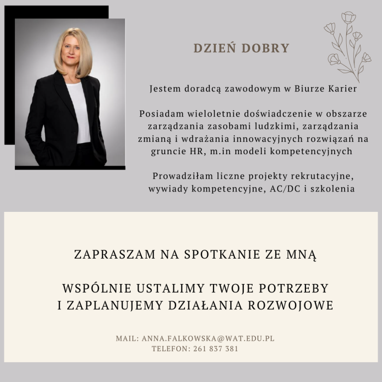 Po lewej stronie zdjęcie kobiety o blond włosach, ubranej w ciemny żakiet i białą bluzkę. Po prawej stronie element dekoracyjny: kwiatek i tekst: Dzień dobry. Jestem doradcą zawodowym w Biurze Karier. Posiadam wieloletnie doświadczenie w obszarze zarządzania zasobami ludzkimi, zarządzania zmianą i wdrażania innowacyjnych rozwiązań na gruncie HR, między innymi modeli kompetencyjnych. Prowadziłam liczne projekty rekrutacyjne, wywiady kompetencyjne, AC/DC i szkolenia. Zapraszam na spotkanie ze mną. Wspólnie ustalimy Twoje potrzeby i zaplanujemy działania rozwojowe. Mail: anna.falkowska@wat.edu.pl, telefon: 261837381.