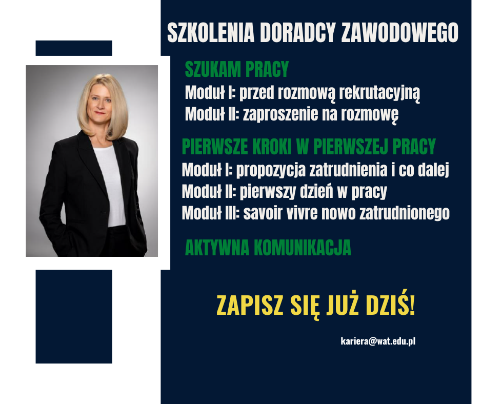 Po lewej stronie zdjęcie kobiety o blond włosach, ubranej w ciemny żakiet i białą bluzkę. Po prawej stronie tekst: szkolenia doradcy zawodowego. Szukam pracy. Moduł pierwszy: przed rozmową rekrutacyjną, moduł drugi: zaproszenie na rozmowę. Pierwsze kroki w pierwszej pracy. Moduł pierwszy: propozycja zatrudnienia i co dalej, moduł drugi: pierwszy dzień w pracy, moduł trzeci: savoir vivre nowo zatrudnionego. Aktywna komunikacja. Zapiszę się już dziś. adres mailowy: kariera@wat.edu.pl