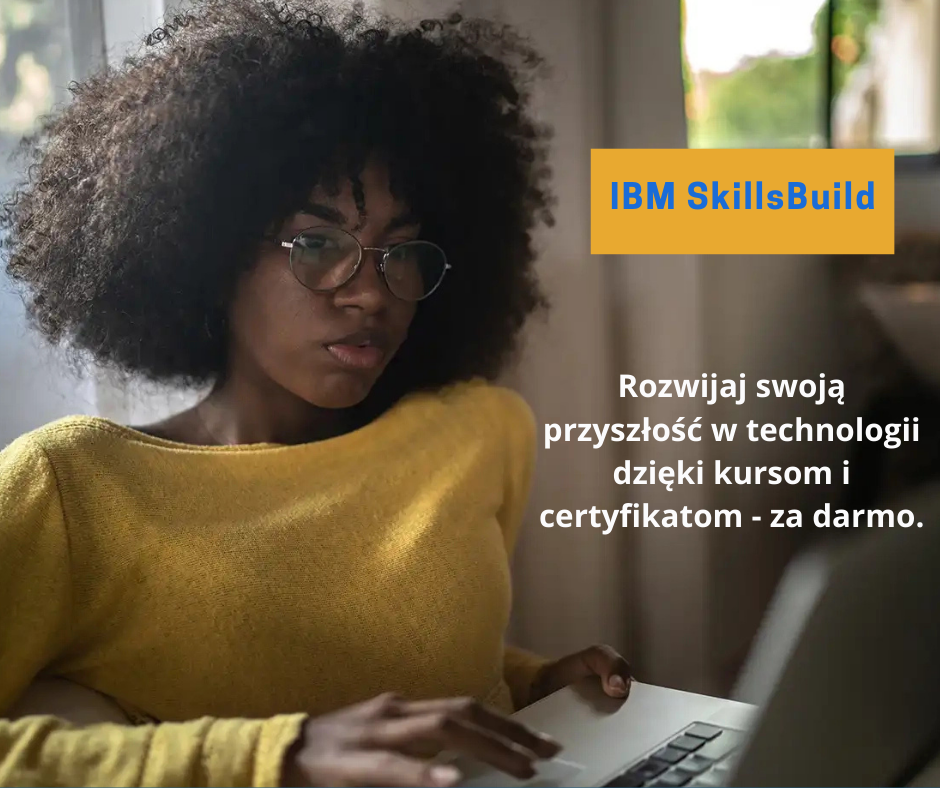 Na zdjęciu znajduje się reklama programu IBM SkillsBuild. Widać na nim osobę o ciemnej karnacji i kręconych włosach nosząca okulary i żółty sweter. Osoba ta trzyma laptopa. Obok niej znajduje sie tekst: ,, Rozwijaj swoją przyszłość w technologii dzięki kursom i certyfikatom - za darmo". Po lewej stronie, na pomarańczowym tle jest napis "IBMSkillsBuild"