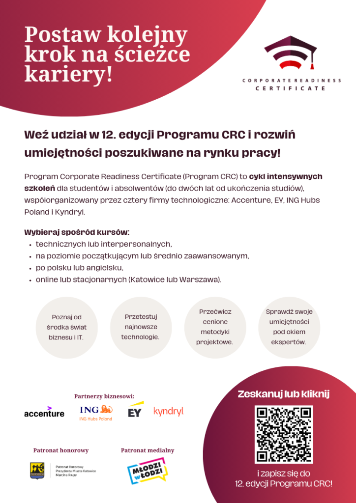 Na zdjęciu znajduje sie plakat promujący 12. edycję programu Corporate Readiness Certificate (CRC). Na górze po lewej stronie widnieje napis: ,,Postaw kolejny krok na ścieżce kariery!"na czerwonym tle. Obok znajduje się logo programu z napisem ,,Corporate Readiness Certificate". Pod tym znajduje się tekst zachęcający do udziału w programie, który jest cyklem intensywnych szkoleń dla studentów i absolwentów (do dwóch lat od ukończenia studiów). Program jest organizowany we współpracy z firmami technologicznymi: Accenture, EY, ING, Hubs Poland i Kydryl. Dalej znajduje się lista dostępnych kursów: technicznych lub interpersonalnych; na poziomie podstawowym lub średniozaawansowanym; w języku polskim lub angielskim; w lokalizacjach: Katowice i Warszawa. Pod lista znajdują się hasła promujące program: Poznaj od środka świat biznesu IT; Przetestuj najnowsze technologie; Przebłocz cenione metodyki projektowe; Sprawdź swoje umiejętności pod okiem ekspertów. Na dole znajdują się logotypy partnerów biznesowych: Accenture, ING, EY, Hubs Poland, Kyndryl oraz Młodzi w Łodzi. Po prawej stronie znajduje się kod QR i napis: Zeskanuj lub kliknij i zapisz się do 12 edycji programu CRC.