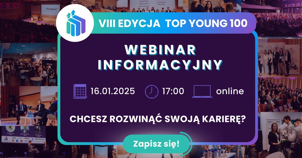 Na grafice widoczne są w tle kilkanaście zdjęć ze spotkań, finałów top young 100. Na przodzie uwidoczniona jest grafika, która zawiera informacje promujące VIII edycję Top Young 100. Organizatorzy zapraszaja do wzięcia udziału w webinarium informacyjnym dotyczącym ww programu. 16.01.2025 r. godz. 17:00; online. Chcesz rozwinąć swoją karierę zapisz się!