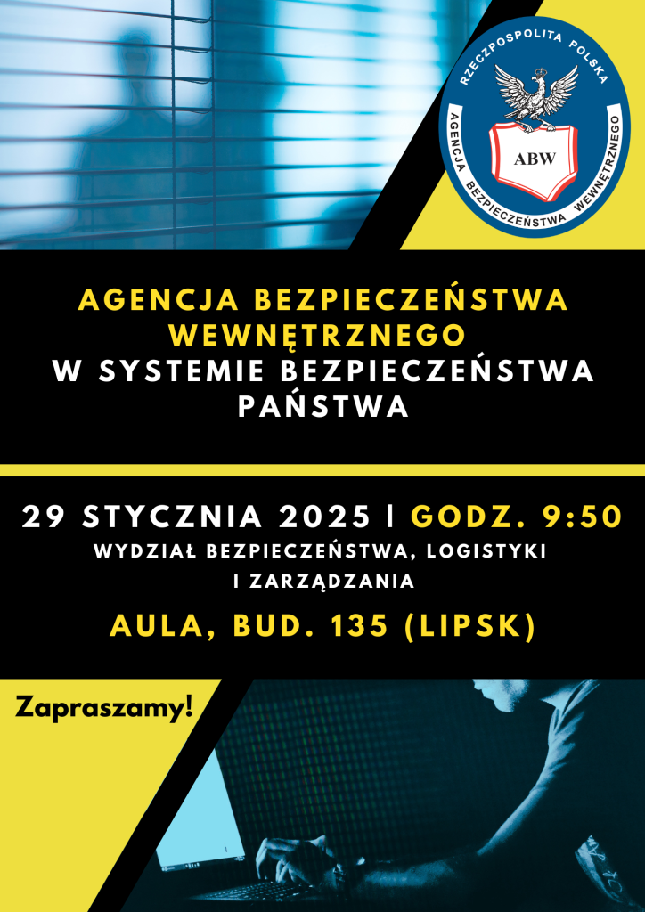 Na zdjęciu znajduje się plakat informacyjny dotyczący wydarzenia organizowanego przez Agencje Bezpieczeństwa Wewnętrznego. Plakat jest w kolorach  niebieskim, żółtym i czarnym. Po lewej stronie znajduje się logo Agencji Bezpieczeństwa Wewnętrznego z napisem Rzeczypospolita Polska oraz Agencja Bezpieczeństwa Wewnętrznego. Po prawej stronie widnieje tekst ,,Agencja Bezpieczeństwa Wewnętrznego w Systemie Bezpieczeństwa Państwa.  29 stycznia 2025 r. godz. 9:50, Wydział Bezpieczeństwa Logistyki i Zarządzania. Aula, bud. 135 (lipsk)