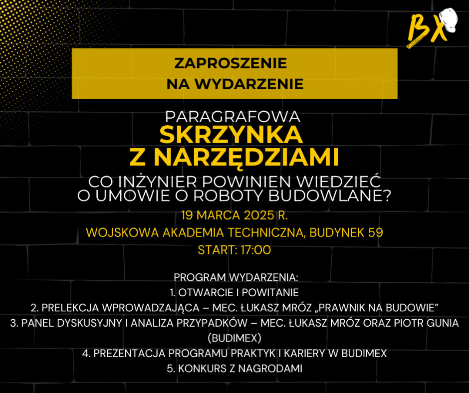 Zaproszenie na wydarzenie. PARAGRAFOWA SKRZYNKA Z NARZĘDZIAMI. CO INŻYNIER POWINIEN WIEDZIEĆ O UMOWIE O ROBOTY BUDOWLANE? 19marca 25 r. Wojskowa Akademia Techniczna. bud. 59, start:17:00. Program wydarzenia:1. otwarcie i powitanie2. Prelekcja wprowadzająca - mec. Łukasz Mróz ,,Prawnik na budowie". 3. Panel dyskusyjny i analiza przypadków. mec. Łukasz Mróz oraz Piotr Gunia (Budimex) 4. Prezentacja programu praktyk i kariery w Budimex.Konkurs z nagrodami. Dołącz do nas i zabezpiecz swoją przyszłość w branży budowlanej.