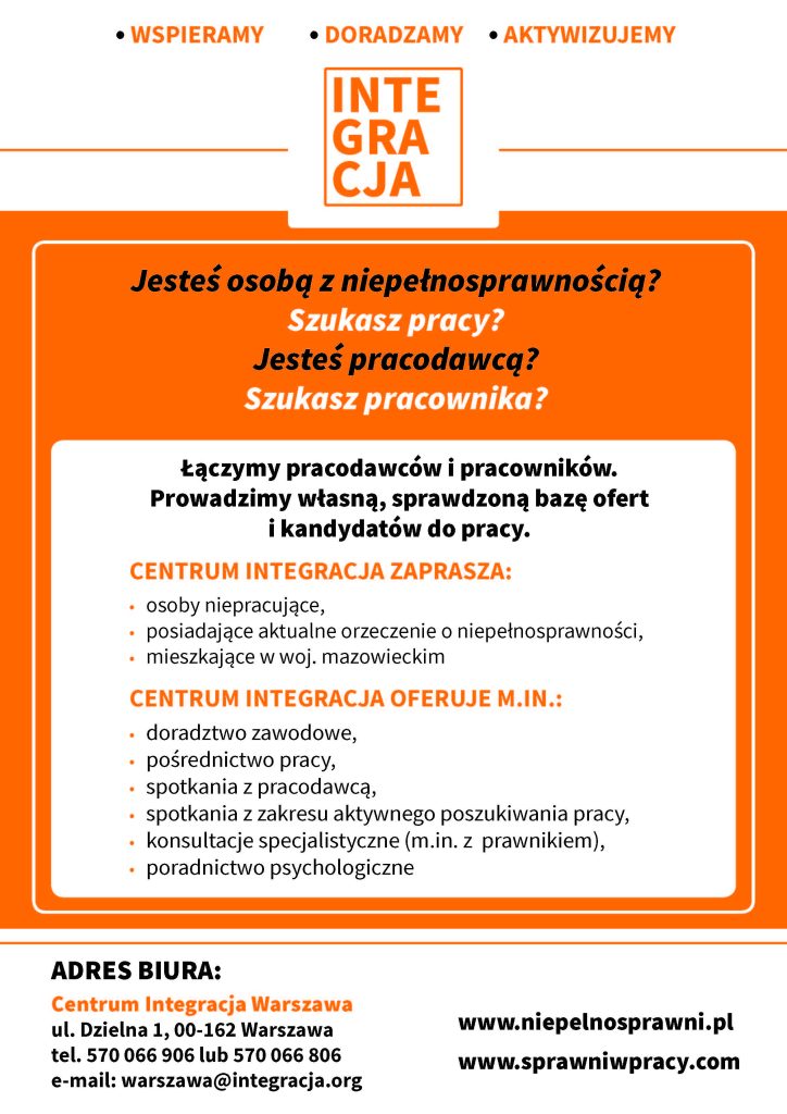 Grafika koloru pomarańczowo-białego.
Tekst na grafice: ,, Jesteś osoba z niepełnosprawnością? szukasz pracy? Jesteś pracodawcą? Szukasz pracownika?
Łączymy pracodawców i pracowników. Prowadzimy własną bazę ofert i kandydatów do pracy.
Centrum Integracja zaprasza: osoby niepracujące, posiadające aktualne orzeczenie o niepełnosprawności, mieszkające w woj. mazowieckim. Centrum Integracja oferuje min. : doradztwo zawodowe, pośrednictwo pracy, spotkania z pracodawcą, spotkania z zakresu aktywnego poszukiwania pracy, konsultacje specjalistyczne, pośrednictwo psychologiczne".