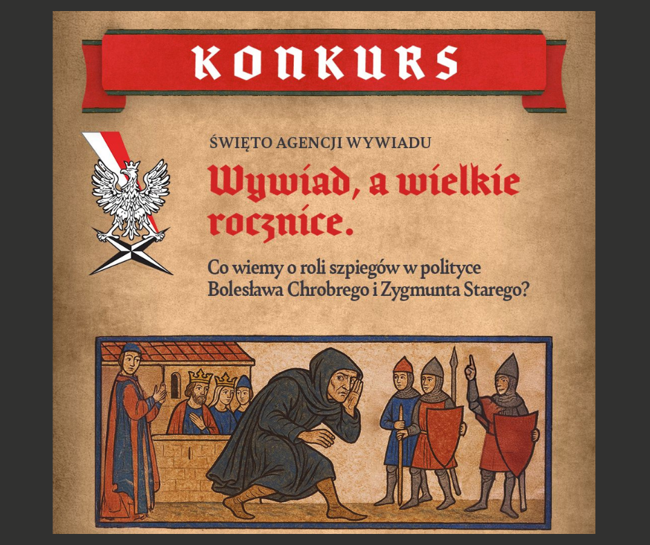 Plakat konkursowy. Na górze znajduje się czerwony baner z białym napisem ,,KONKURS". Pod nim widnieje godło Polski - biały orzeł na tle czarnego miecza z biało-czerwoną wstęgą. Poniżej napis: ŚWIĘTO AGENCJI WYWIADU. Wywiad a wielkie rocznice. Co wiemy o roli szpiegów w polityce Bolesława Chrobrego i Zygmunta Starego? Pod napisem znajduje się ilustracja stylizowana na średniowieczną miniaturkę: po lewej stronie kilku mężczyzn w koronach i szatach (prawdopodobnie królowie i doradcy) stoi za murem, pośrodku postać w czarnym płaszczu skrada się i nasłuchuje, a po prawej stronie trzech rycerzy z włóczniami i tarczami wskazuje na nią palcami jakby ją zauważyli. Całość utrzymana jest w odcieniu beżu, czerwieni i niebieskiego.