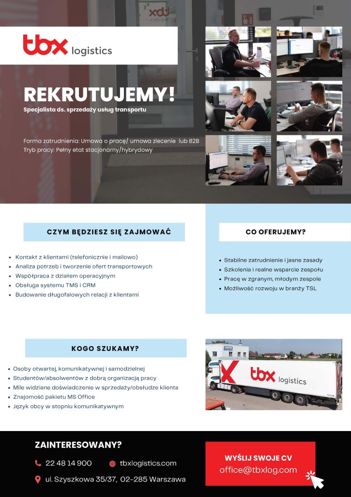 Plakat promujący ofertę pracy firmy TBX. Tekst na grafice: ,,Specjalista ds. sprzedaży usług transportu. Forma zatrudnienia: Umowa o pracę/ umowa zlecenie lub B2B Tryb pracy: Pełny etat stacjonarny/hybrydowy. Miejsce pracy: ul. Szyszkowa 35/37, 02-285 Warszawa
CZYM BĘDZIESZ SIĘ ZAJMOWAĆ
Kontakt z klientami (telefonicznie i mailowo)
Analiza potrzeb i tworzenie ofert transportowych Współpraca z działem operacyjnym. Obsługa systemu TMS i CRM. Budowanie długofalowych relacji z klientami. CO OFERUJEMY?
Stabilne zatrudnienie i jasne zasady Szkolenia i realne wsparcie zespołu,
Pracę w zgranym, młodym zespole,
Możliwość rozwoju w branży TSL,
KOGO SZUKAMY?
Osoby otwartej, komunikatywnej i samodzielnej, Studentów/absolwentów z dobrą organizacją pracy, Mile widziane doświadczenie w sprzedaży/obsłudze klienta, Znajomość pakietu MS Office, Język obcy w stopniu komunikatywnym
ZAINTERESOWANY?
kontakt_tel:  22 48 14 900, office@tbxl". 