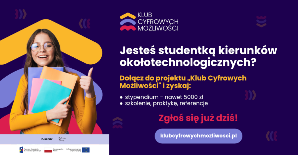 Grafika promująca projekt ,,Klub Cyfrowych Możliwości".  Grafika koloru granatowego . Po lewej stronie widnieje postać młodej dziewczyny w okularach, która się uśmiecha. Trzyma w rękach zeszyty, książki i ma uniesiony w prawej ręce kciuk do góry. Napisy,, Jesteś studentką kierunków okołotechnologicznych?
Dołącz do projektu ,,Klub Cyfrowych Możliwości". i zyskaj:
* stypendium - nawet 5000 zł.
* szkolenie, praktykę, referencje
Zgłoś się już dziś! 
klubcyfrowych mozliwości.pl. Nask, Cyfrowy dialog".