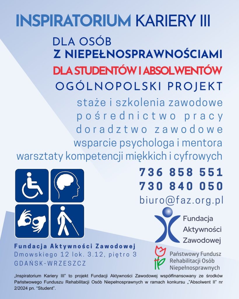 Plakat informacyjny projektu „Inspiratorium Kariery III”. Projekt dla studentów ostatniego roku i absolwentów (do 5 lat po ukończeniu studiów) z orzeczoną niepełnosprawnością. Oferuje staże i szkolenia zawodowe, pośrednictwo pracy, doradztwo zawodowe, wsparcie psychologa i mentora oraz warsztaty kompetencji miękkich i cyfrowych. Dane kontaktowe: tel. 736 858 551, 730 840 050, e-mail: biuro@faz.org.pl. Organizator: Fundacja Aktywności Zawodowej, współfinansowanie PFRON
